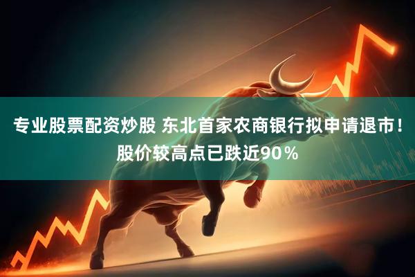 专业股票配资炒股 东北首家农商银行拟申请退市！股价较高点已跌近90％