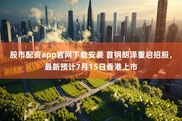 股市配资app官网下载安装 首钢朗泽重启招股，最新预计7月15日香港上市