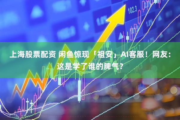 上海股票配资 闲鱼惊现「祖安」AI客服！网友：这是学了谁的脾气？