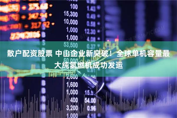 散户配资股票 中山企业新突破！全球单机容量最大纯氢燃机成功发运