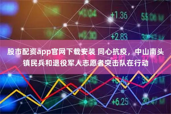 股市配资app官网下载安装 同心抗疫，中山南头镇民兵和退役军人志愿者突击队在行动
