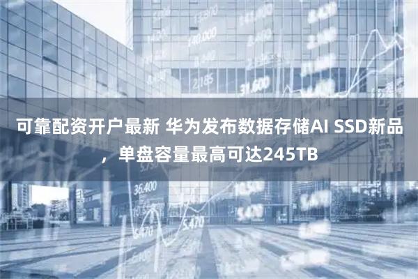 可靠配资开户最新 华为发布数据存储AI SSD新品，单盘容量最高可达245TB