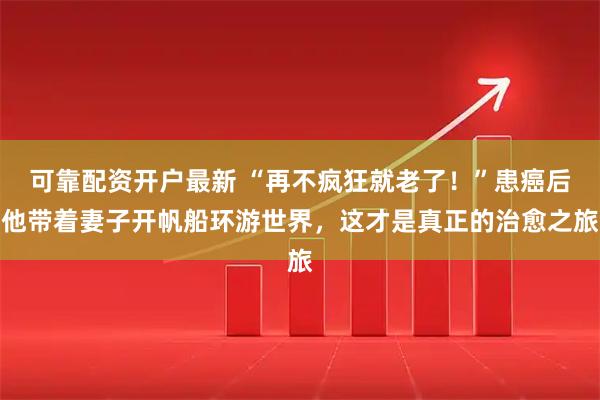 可靠配资开户最新 “再不疯狂就老了！”患癌后他带着妻子开帆船环游世界，这才是真正的治愈之旅