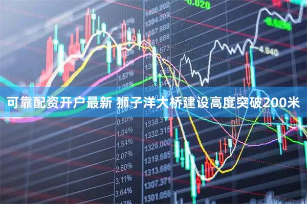 可靠配资开户最新 狮子洋大桥建设高度突破200米
