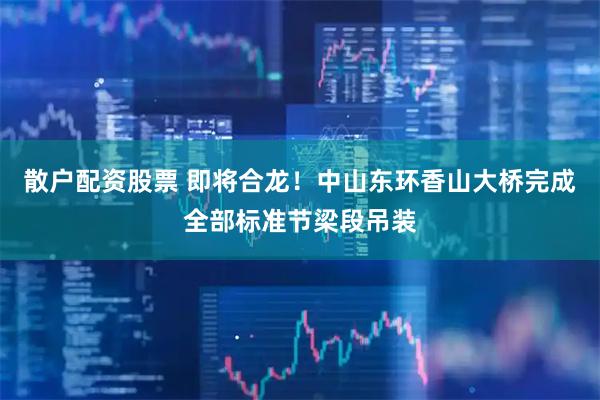 散户配资股票 即将合龙！中山东环香山大桥完成全部标准节梁段吊装