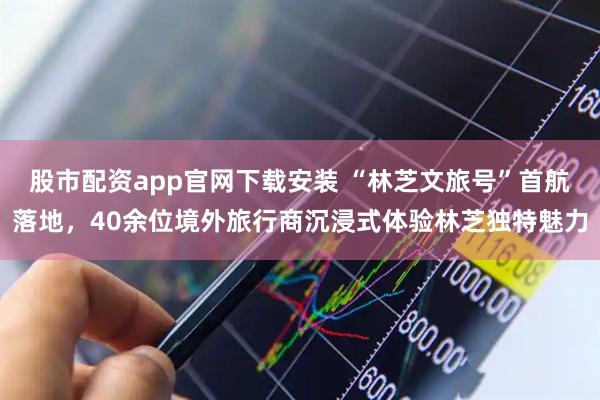 股市配资app官网下载安装 “林芝文旅号”首航落地，40余位境外旅行商沉浸式体验林芝独特魅力
