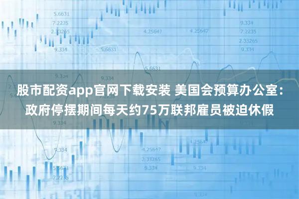 股市配资app官网下载安装 美国会预算办公室：政府停摆期间每天约75万联邦雇员被迫休假