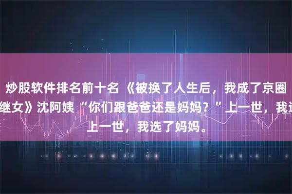 炒股软件排名前十名 《被换了人生后，我成了京圈皇太女的继女》沈阿姨 “你们跟爸爸还是妈妈？”上一世，我选了妈妈。