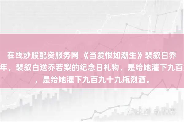 在线炒股配资服务网 《当爱恨如潮生》裴叙白乔若梨 结婚五周年，裴叙白送乔若梨的纪念日礼物，是给她灌下九百九十九瓶烈酒。