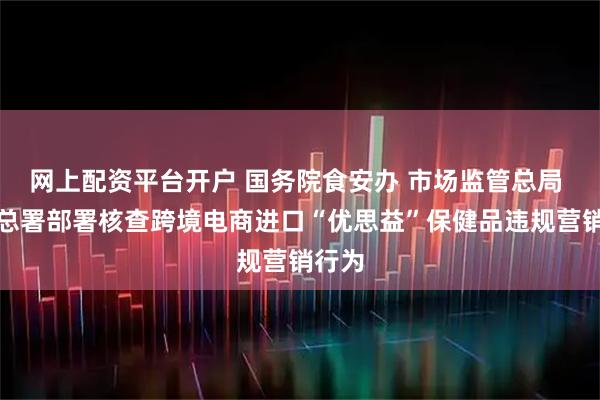 网上配资平台开户 国务院食安办 市场监管总局 海关总署部署核查跨境电商进口“优思益”保健品违规营销行为