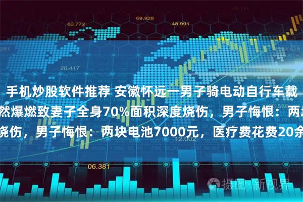 手机炒股软件推荐 安徽怀远一男子骑电动自行车载妻子去接娃，锂电池突然爆燃致妻子全身70%面积深度烧伤，男子悔恨：两块电池7000元，医疗费花费20余万元