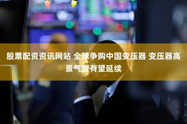 股票配资资讯网站 全球争购中国变压器 变压器高景气度有望延续