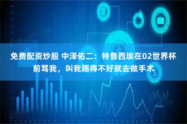 免费配资炒股 中泽佑二：特鲁西埃在02世界杯前骂我，叫我踢得不好就去做手术