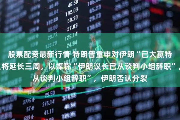股票配资最新行情 特朗普重申对伊朗“已大赢特赢”，黎以停火将延长三周，以媒称“伊朗议长已从谈判小组辞职”，伊朗否认分裂
