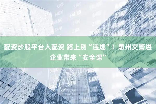 配资炒股平台入配资 路上别“违规”！惠州交警进企业带来“安全课”