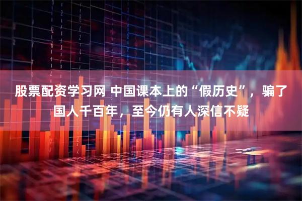 股票配资学习网 中国课本上的“假历史”，骗了国人千百年，至今仍有人深信不疑